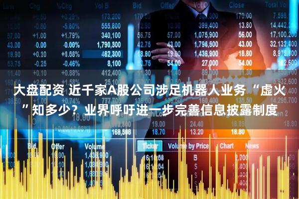 大盘配资 近千家A股公司涉足机器人业务 “虚火”知多少？业界呼吁进一步完善信息披露制度