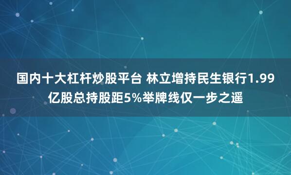 国内十大杠杆炒股平台 林立增持民生银行1.99亿股总持股距5%举牌线仅一步之遥