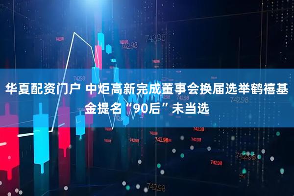 华夏配资门户 中炬高新完成董事会换届选举鹤禧基金提名“90后”未当选