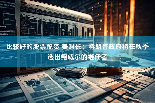 比较好的股票配资 美财长：特朗普政府将在秋季选出鲍威尔的继任者