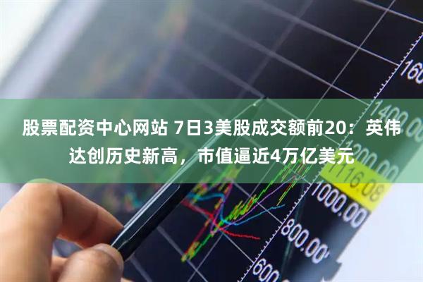 股票配资中心网站 7日3美股成交额前20：英伟达创历史新高，市值逼近4万亿美元