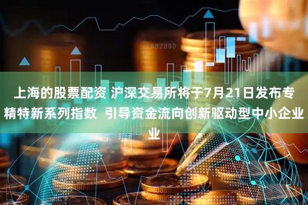 上海的股票配资 沪深交易所将于7月21日发布专精特新系列指数  引导资金流向创新驱动型中小企业