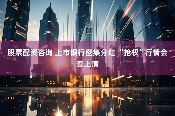 股票配资咨询 上市银行密集分红 “抢权”行情会否上演