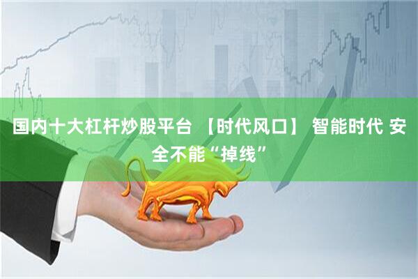 国内十大杠杆炒股平台 【时代风口】 智能时代 安全不能“掉线”
