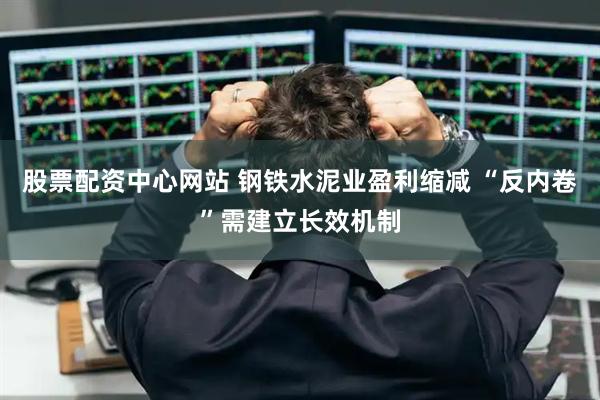股票配资中心网站 钢铁水泥业盈利缩减 “反内卷”需建立长效机制