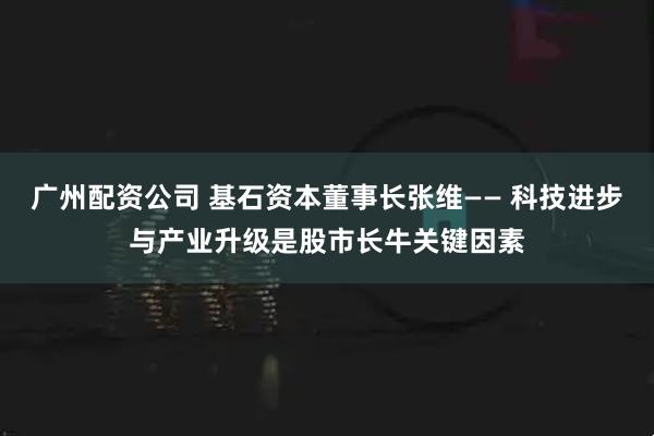 广州配资公司 基石资本董事长张维—— 科技进步与产业升级是股市长牛关键因素