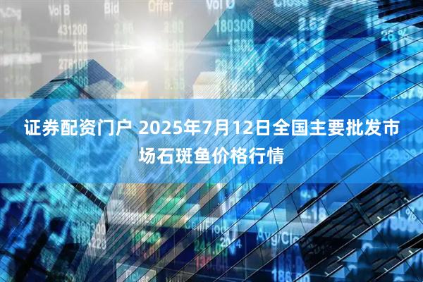 证券配资门户 2025年7月12日全国主要批发市场石斑鱼价格行情