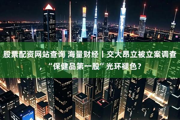 股票配资网站查询 海量财经丨交大昂立被立案调查，“保健品第一股”光环褪色？