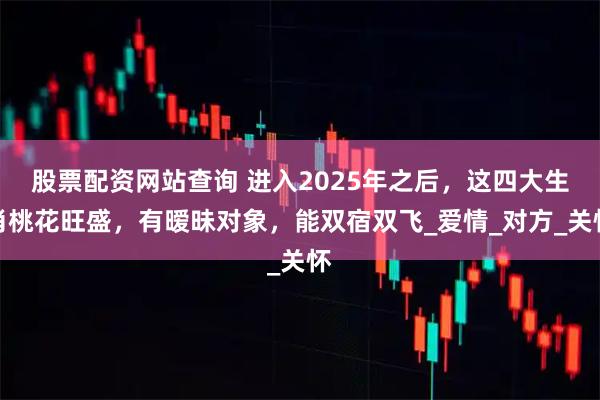 股票配资网站查询 进入2025年之后，这四大生肖桃花旺盛，有暧昧对象，能双宿双飞_爱情_对方_关怀