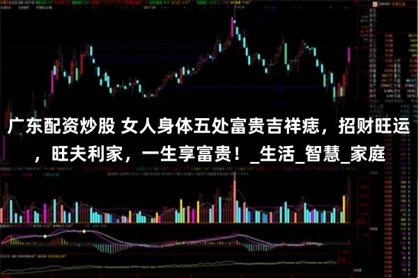 广东配资炒股 女人身体五处富贵吉祥痣，招财旺运，旺夫利家，一生享富贵！_生活_智慧_家庭