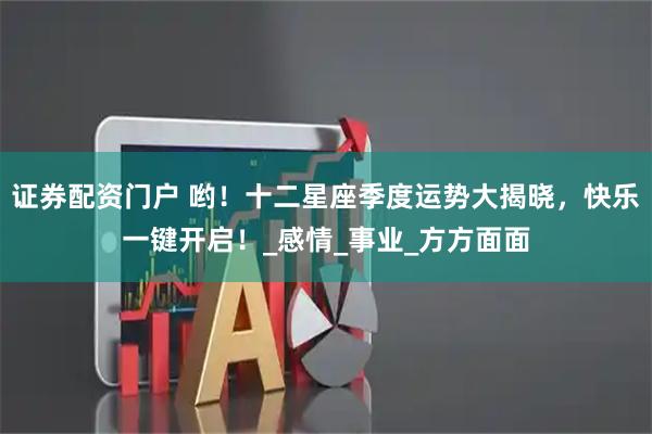 证券配资门户 哟！十二星座季度运势大揭晓，快乐一键开启！_感情_事业_方方面面