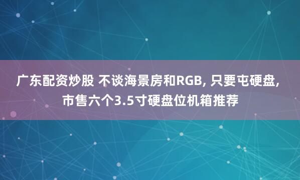广东配资炒股 不谈海景房和RGB, 只要屯硬盘, 市售六个3.5寸硬盘位机箱推荐