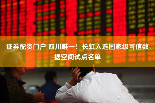 证券配资门户 四川唯一！长虹入选国家级可信数据空间试点名单