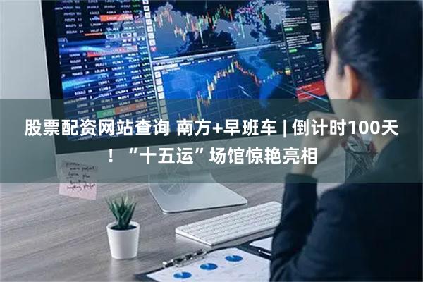 股票配资网站查询 南方+早班车 | 倒计时100天！“十五运”场馆惊艳亮相
