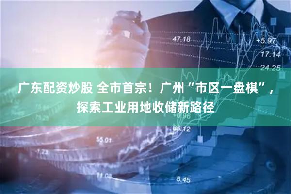 广东配资炒股 全市首宗！广州“市区一盘棋”，探索工业用地收储新路径