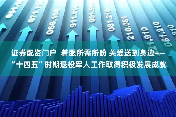 证券配资门户  着眼所需所盼 关爱送到身边——“十四五”时期退役军人工作取得积极发展成就