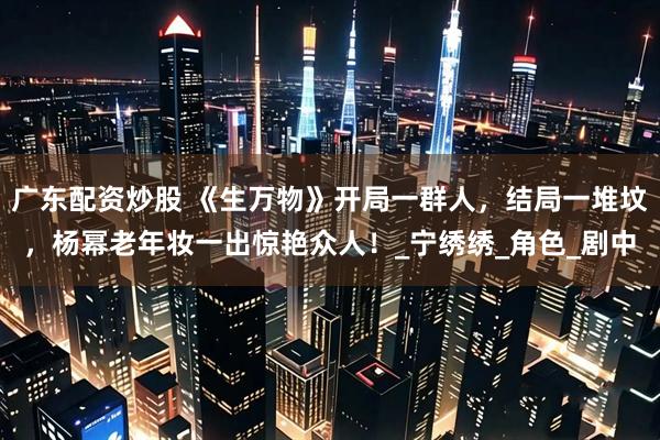 广东配资炒股 《生万物》开局一群人，结局一堆坟，杨幂老年妆一出惊艳众人！_宁绣绣_角色_剧中