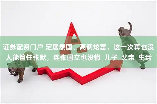 证券配资门户 定居泰国、高调炫富，这一次再也没人能管住张默，连张国立也没辙_儿子_父亲_生活