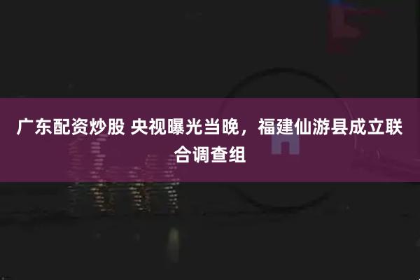 广东配资炒股 央视曝光当晚，福建仙游县成立联合调查组