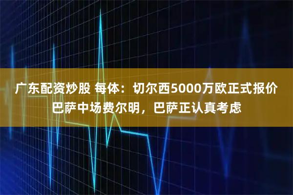 广东配资炒股 每体：切尔西5000万欧正式报价巴萨中场费尔明，巴萨正认真考虑