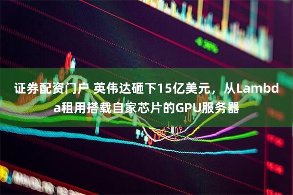 证券配资门户 英伟达砸下15亿美元，从Lambda租用搭载自家芯片的GPU服务器