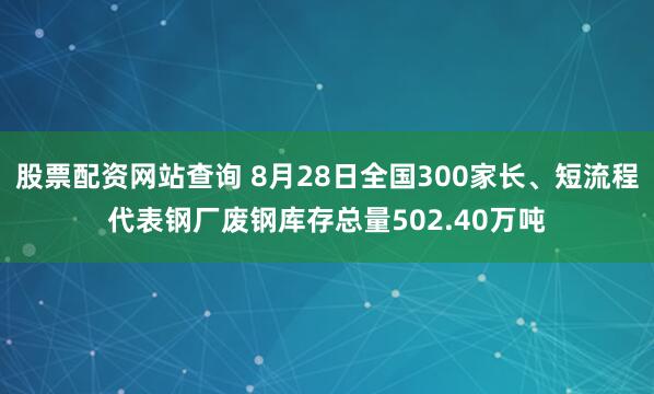 股票配资网站查询 8月28日全国300家长、短流程代表钢厂废钢库存总量502.40万吨
