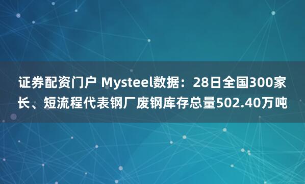 证券配资门户 Mysteel数据：28日全国300家长、短流程代表钢厂废钢库存总量502.40万吨