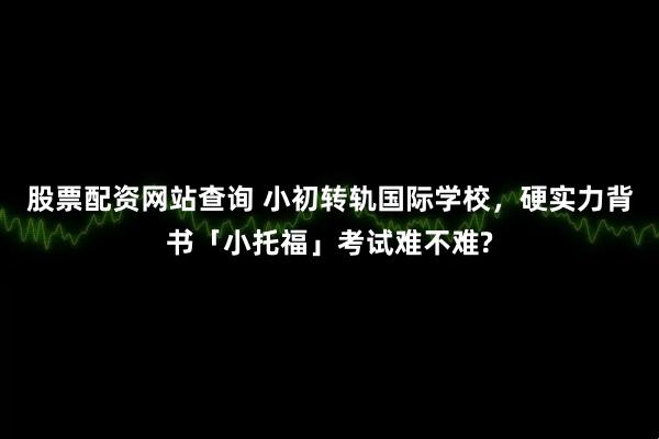 股票配资网站查询 小初转轨国际学校，硬实力背书「小托福」考试难不难?