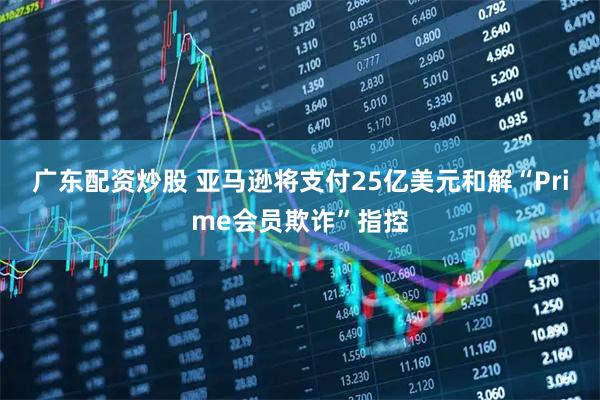 广东配资炒股 亚马逊将支付25亿美元和解“Prime会员欺诈”指控