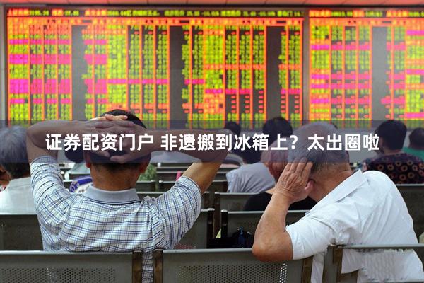证券配资门户 非遗搬到冰箱上？太出圈啦