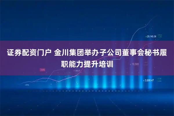 证券配资门户 金川集团举办子公司董事会秘书履职能力提升培训