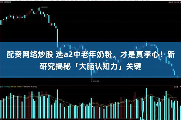 配资网络炒股 选a2中老年奶粉，才是真孝心！新研究揭秘「大脑认知力」关键