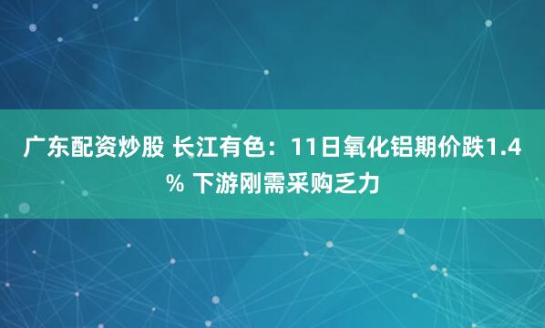 广东配资炒股 长江有色：11日氧化铝期价跌1.4% 下游刚需采购乏力