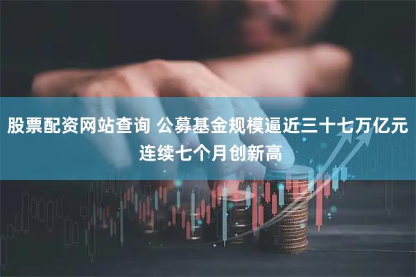 股票配资网站查询 公募基金规模逼近三十七万亿元 连续七个月创新高