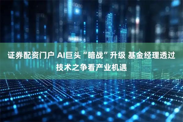 证券配资门户 AI巨头“暗战”升级 基金经理透过技术之争看产业机遇