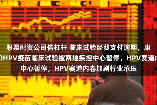 股票配资公司倍杠杆 临床试验经费支付逾期，康乐卫士三价、九价HPV疫苗临床试验被两地疾控中心暂停，HPV赛道内卷加剧行业承压