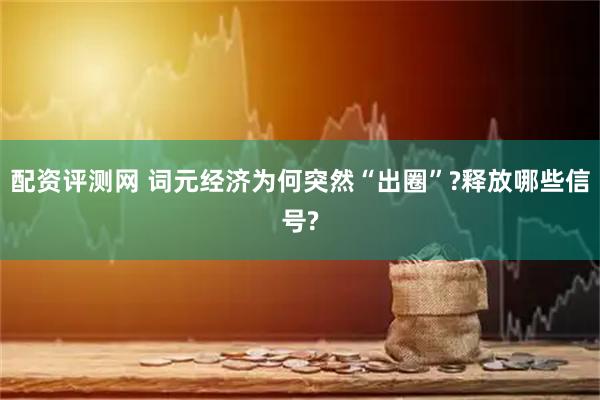 配资评测网 词元经济为何突然“出圈”?释放哪些信号?
