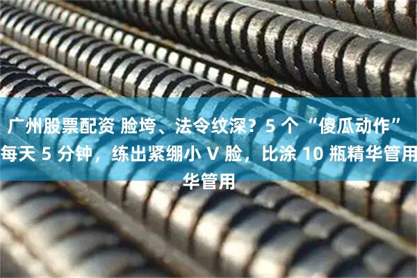 广州股票配资 脸垮、法令纹深？5 个 “傻瓜动作” 每天 5 分钟，练出紧绷小 V 脸，比涂 10 瓶精华管用