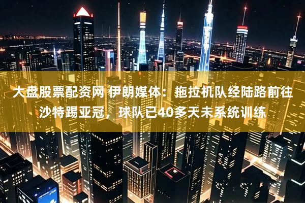 大盘股票配资网 伊朗媒体：拖拉机队经陆路前往沙特踢亚冠，球队已40多天未系统训练