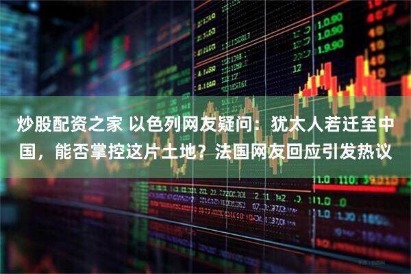 炒股配资之家 以色列网友疑问：犹太人若迁至中国，能否掌控这片土地？法国网友回应引发热议