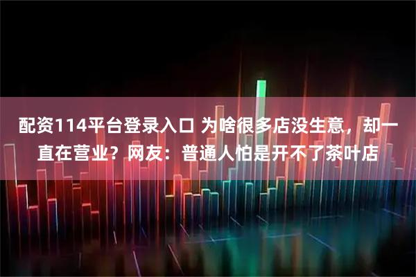 配资114平台登录入口 为啥很多店没生意，却一直在营业？网友：普通人怕是开不了茶叶店