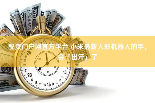 配资门户网官方平台 小米最新人形机器人的手,会「出汗」了