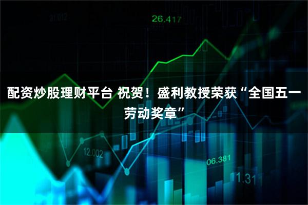 配资炒股理财平台 祝贺！盛利教授荣获“全国五一劳动奖章”