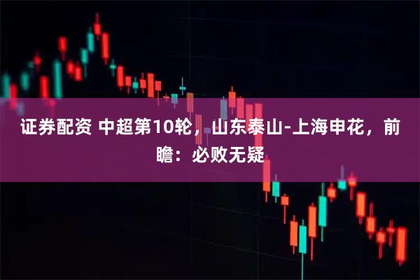 证券配资 中超第10轮，山东泰山-上海申花，前瞻：必败无疑