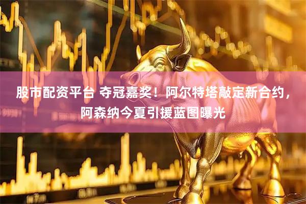 股市配资平台 夺冠嘉奖！阿尔特塔敲定新合约，阿森纳今夏引援蓝图曝光