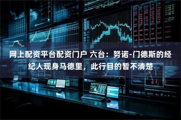 网上配资平台配资门户 六台：努诺-门德斯的经纪人现身马德里，此行目的暂不清楚