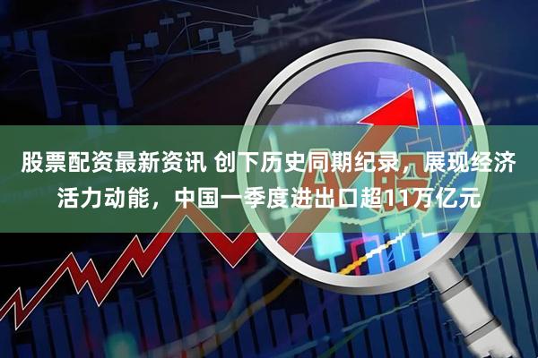股票配资最新资讯 创下历史同期纪录,展现经济活力动能,中国一季度进出口超11万亿元