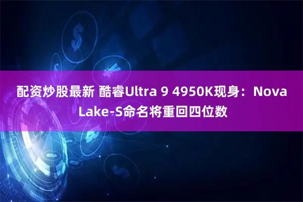 配资炒股最新 酷睿Ultra 9 4950K现身：Nova Lake-S命名将重回四位数