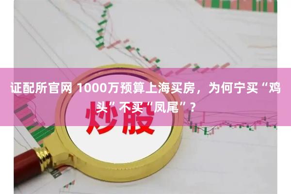 证配所官网 1000万预算上海买房，为何宁买“鸡头”不买“凤尾”？